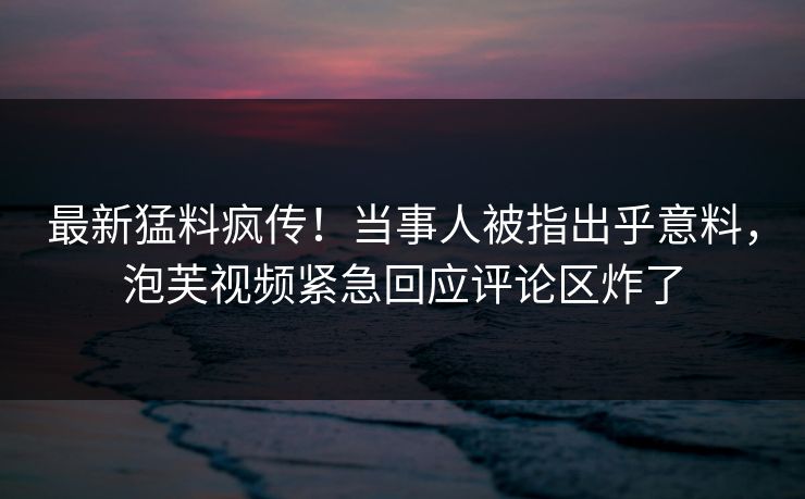 最新猛料疯传！当事人被指出乎意料，泡芙视频紧急回应评论区炸了