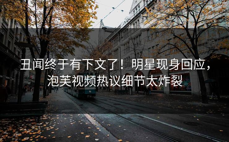 丑闻终于有下文了！明星现身回应，泡芙视频热议细节太炸裂
