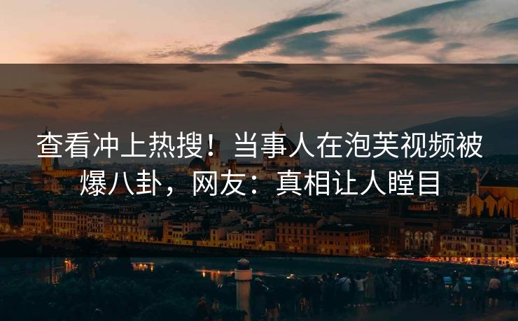 查看冲上热搜！当事人在泡芙视频被爆八卦，网友：真相让人瞠目