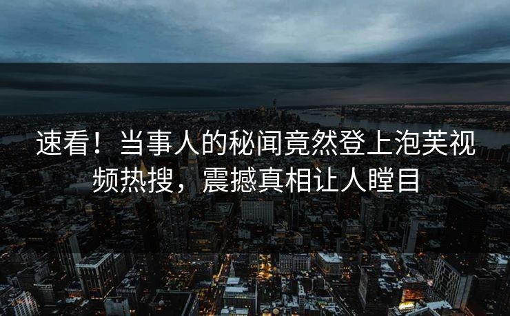 速看！当事人的秘闻竟然登上泡芙视频热搜，震撼真相让人瞠目