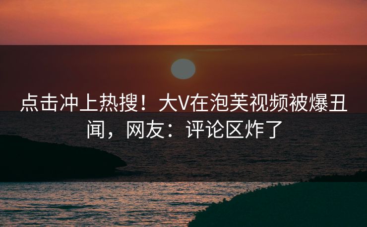 点击冲上热搜！大V在泡芙视频被爆丑闻，网友：评论区炸了