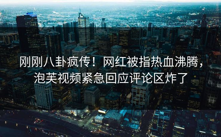 刚刚八卦疯传！网红被指热血沸腾，泡芙视频紧急回应评论区炸了