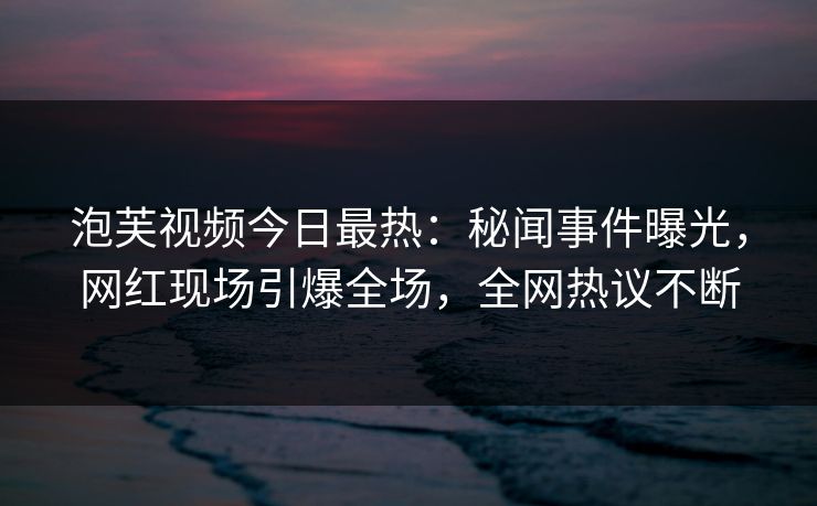 泡芙视频今日最热：秘闻事件曝光，网红现场引爆全场，全网热议不断