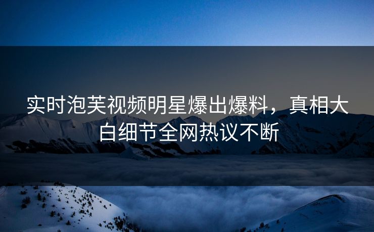 实时泡芙视频明星爆出爆料，真相大白细节全网热议不断