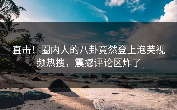 直击！圈内人的八卦竟然登上泡芙视频热搜，震撼评论区炸了