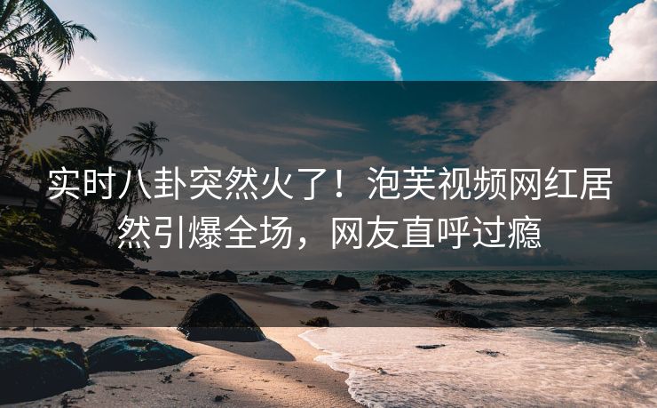 实时八卦突然火了！泡芙视频网红居然引爆全场，网友直呼过瘾