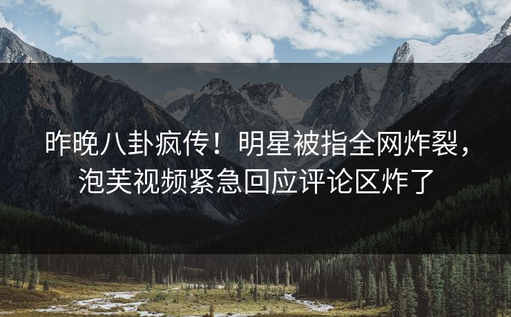 昨晚八卦疯传！明星被指全网炸裂，泡芙视频紧急回应评论区炸了