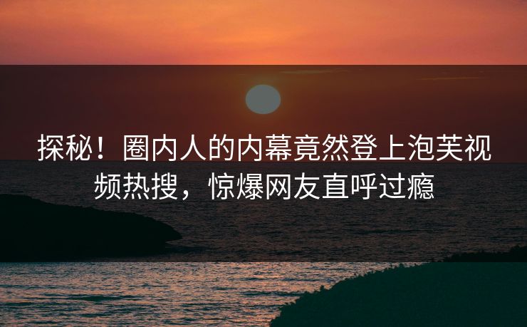 探秘！圈内人的内幕竟然登上泡芙视频热搜，惊爆网友直呼过瘾