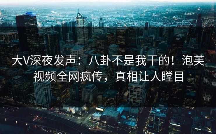 大V深夜发声：八卦不是我干的！泡芙视频全网疯传，真相让人瞠目