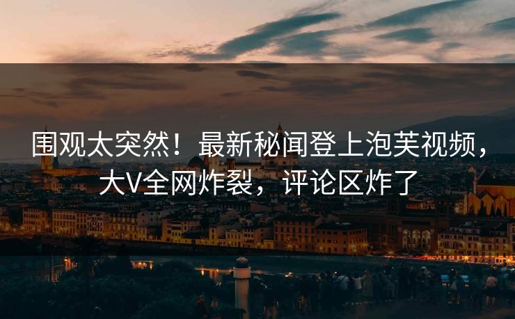 围观太突然！最新秘闻登上泡芙视频，大V全网炸裂，评论区炸了