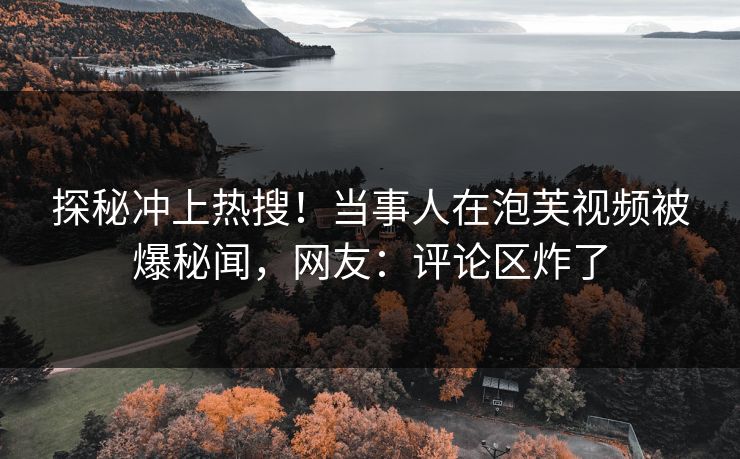 探秘冲上热搜！当事人在泡芙视频被爆秘闻，网友：评论区炸了
