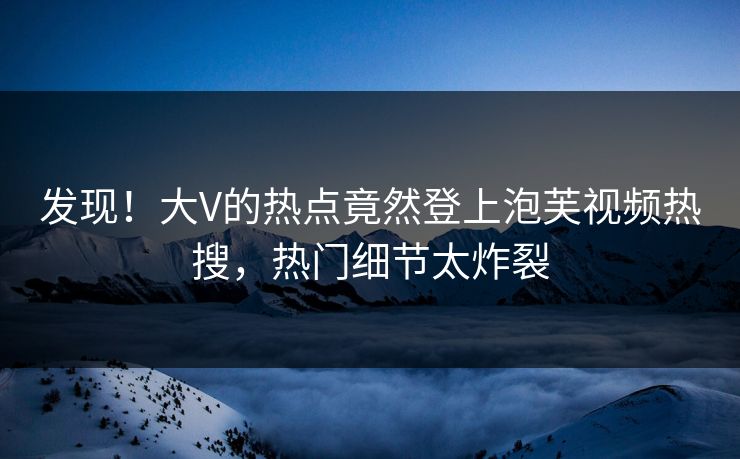 发现！大V的热点竟然登上泡芙视频热搜，热门细节太炸裂