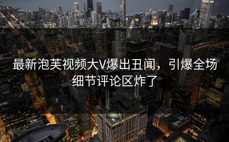最新泡芙视频大V爆出丑闻，引爆全场细节评论区炸了