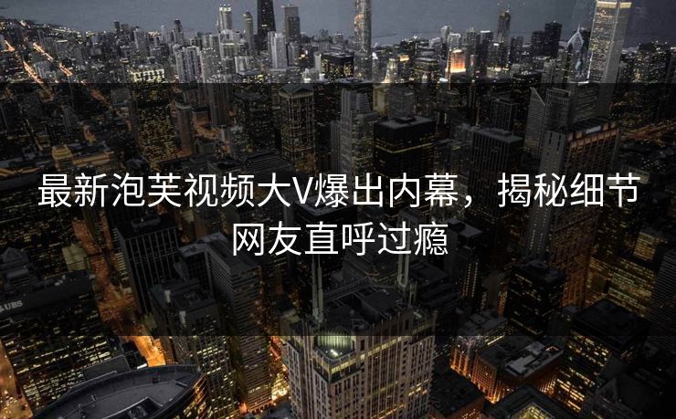 最新泡芙视频大V爆出内幕，揭秘细节网友直呼过瘾