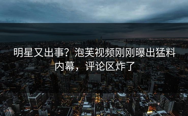 明星又出事？泡芙视频刚刚曝出猛料内幕，评论区炸了
