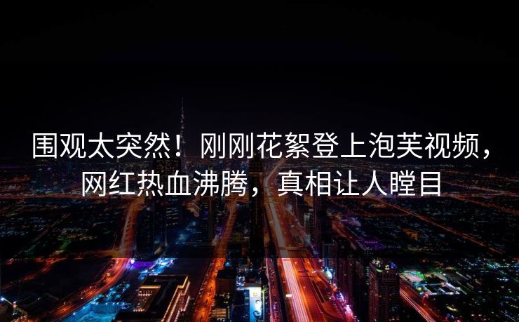 围观太突然！刚刚花絮登上泡芙视频，网红热血沸腾，真相让人瞠目