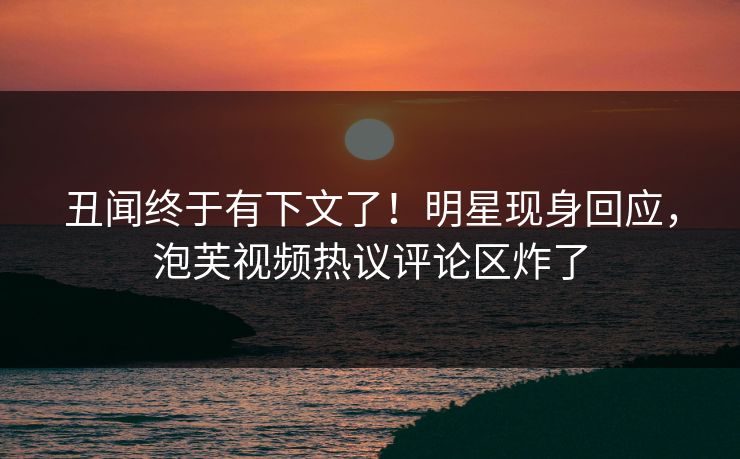 丑闻终于有下文了！明星现身回应，泡芙视频热议评论区炸了