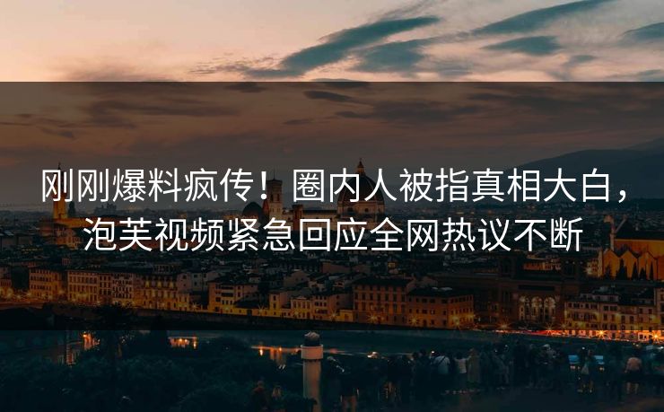 刚刚爆料疯传！圈内人被指真相大白，泡芙视频紧急回应全网热议不断