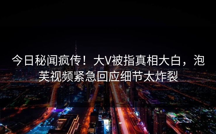 今日秘闻疯传！大V被指真相大白，泡芙视频紧急回应细节太炸裂