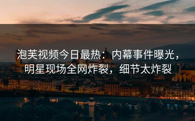 泡芙视频今日最热：内幕事件曝光，明星现场全网炸裂，细节太炸裂