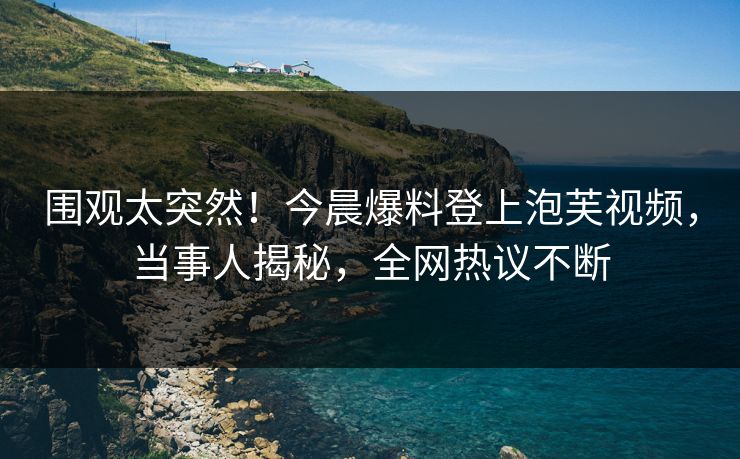 围观太突然！今晨爆料登上泡芙视频，当事人揭秘，全网热议不断