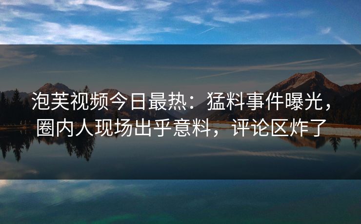 泡芙视频今日最热：猛料事件曝光，圈内人现场出乎意料，评论区炸了