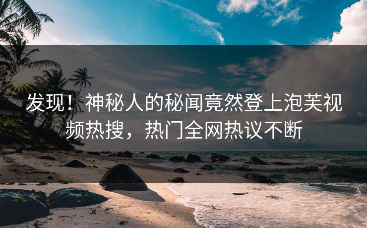 发现！神秘人的秘闻竟然登上泡芙视频热搜，热门全网热议不断