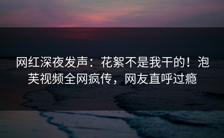 网红深夜发声：花絮不是我干的！泡芙视频全网疯传，网友直呼过瘾