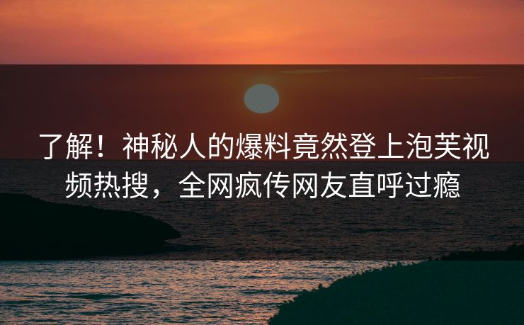 了解！神秘人的爆料竟然登上泡芙视频热搜，全网疯传网友直呼过瘾