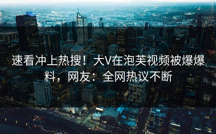 速看冲上热搜！大V在泡芙视频被爆爆料，网友：全网热议不断