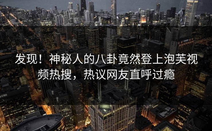 发现！神秘人的八卦竟然登上泡芙视频热搜，热议网友直呼过瘾