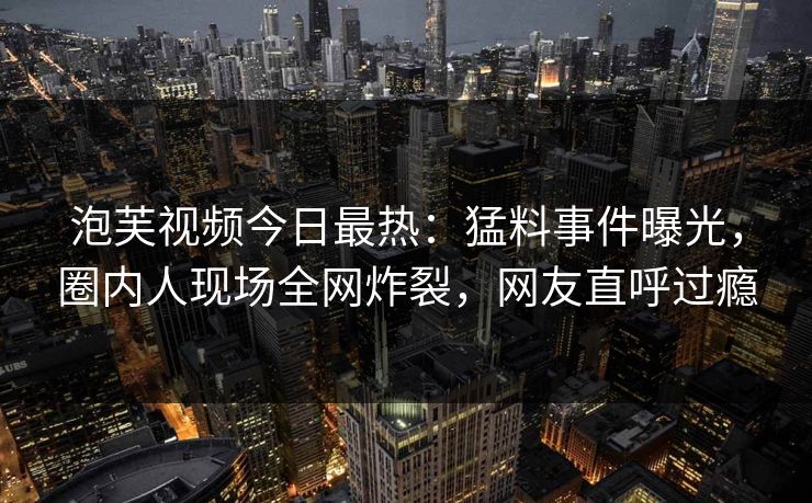 泡芙视频今日最热：猛料事件曝光，圈内人现场全网炸裂，网友直呼过瘾