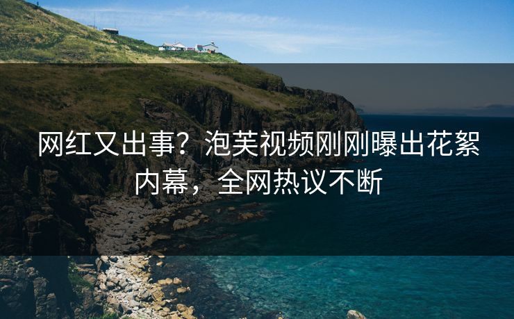 网红又出事？泡芙视频刚刚曝出花絮内幕，全网热议不断