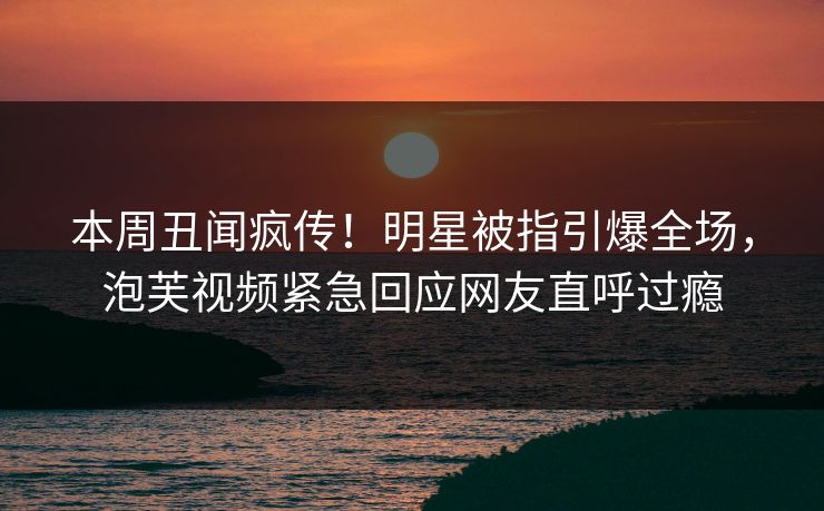 本周丑闻疯传！明星被指引爆全场，泡芙视频紧急回应网友直呼过瘾