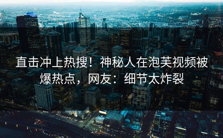 直击冲上热搜！神秘人在泡芙视频被爆热点，网友：细节太炸裂