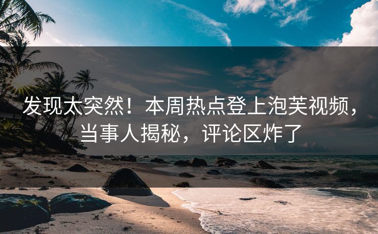发现太突然！本周热点登上泡芙视频，当事人揭秘，评论区炸了