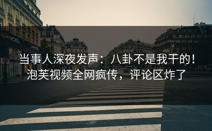 当事人深夜发声：八卦不是我干的！泡芙视频全网疯传，评论区炸了