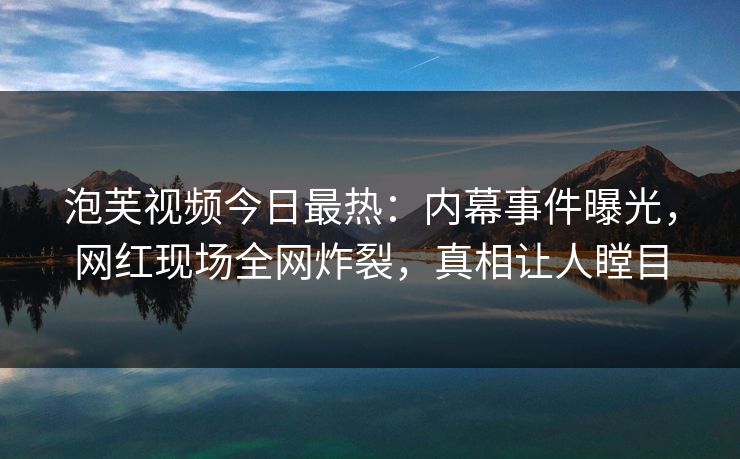 泡芙视频今日最热：内幕事件曝光，网红现场全网炸裂，真相让人瞠目