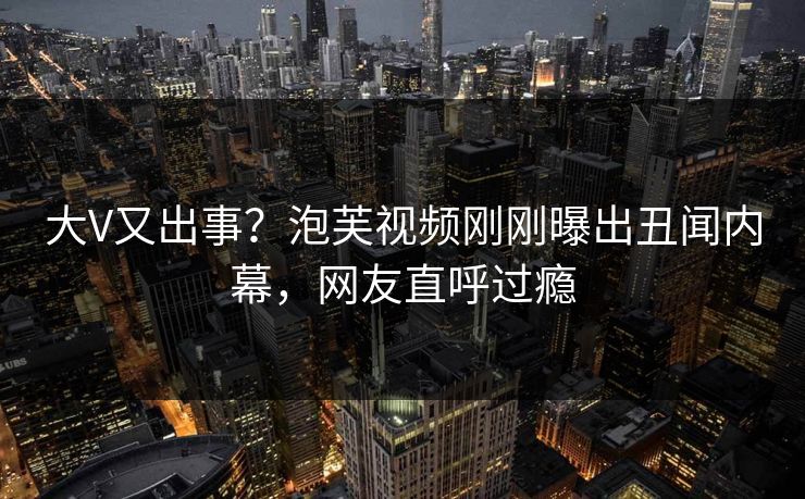 大V又出事？泡芙视频刚刚曝出丑闻内幕，网友直呼过瘾