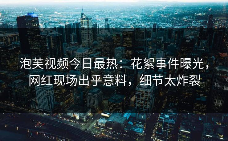 泡芙视频今日最热：花絮事件曝光，网红现场出乎意料，细节太炸裂