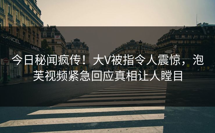 今日秘闻疯传！大V被指令人震惊，泡芙视频紧急回应真相让人瞠目