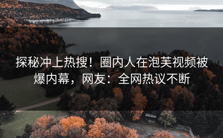 探秘冲上热搜！圈内人在泡芙视频被爆内幕，网友：全网热议不断