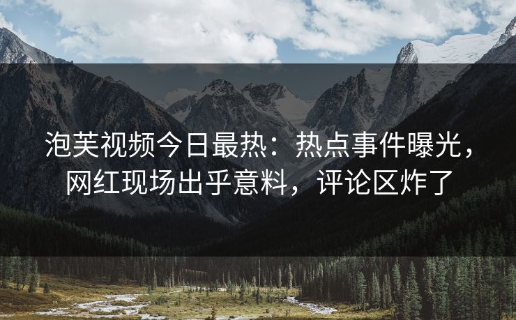 泡芙视频今日最热：热点事件曝光，网红现场出乎意料，评论区炸了