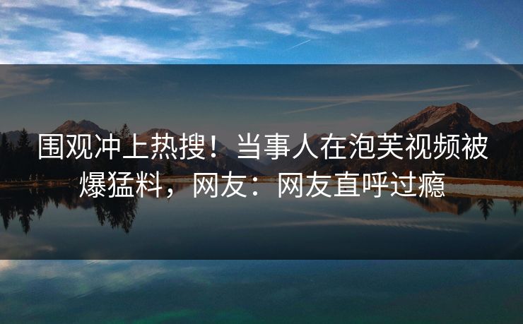 围观冲上热搜！当事人在泡芙视频被爆猛料，网友：网友直呼过瘾