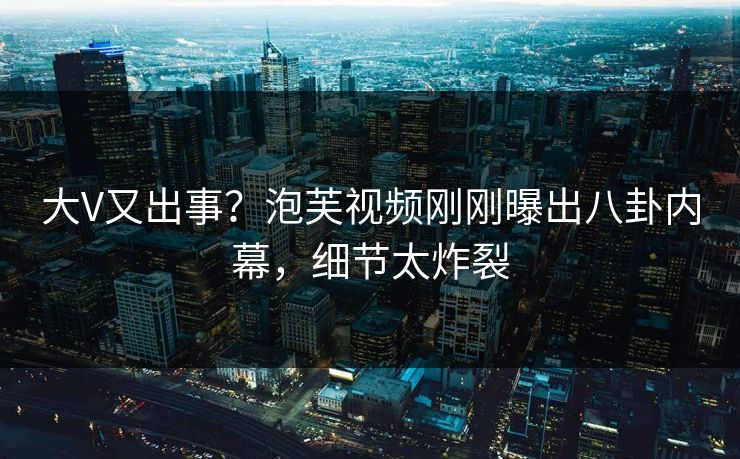 大V又出事？泡芙视频刚刚曝出八卦内幕，细节太炸裂
