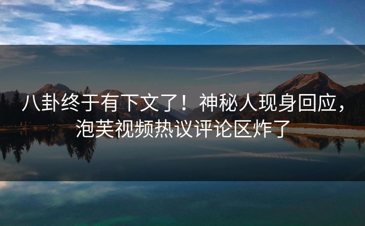 八卦终于有下文了！神秘人现身回应，泡芙视频热议评论区炸了