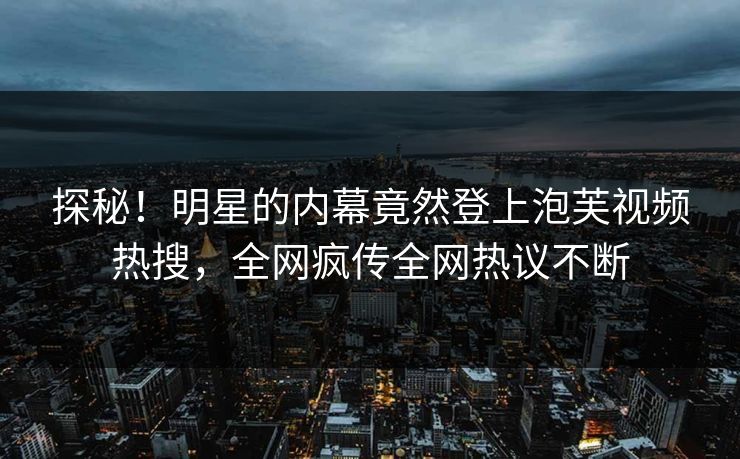 探秘！明星的内幕竟然登上泡芙视频热搜，全网疯传全网热议不断