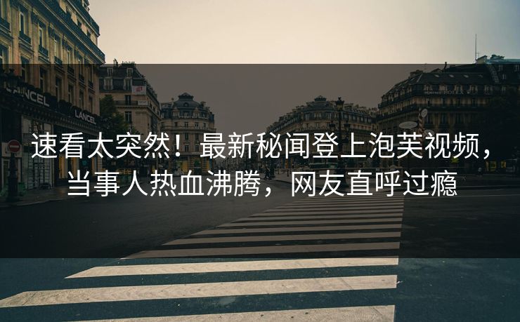速看太突然！最新秘闻登上泡芙视频，当事人热血沸腾，网友直呼过瘾