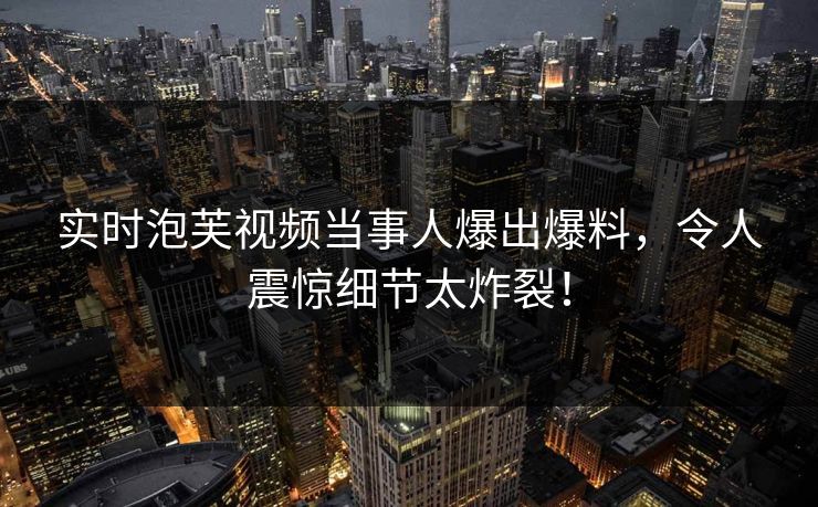 实时泡芙视频当事人爆出爆料，令人震惊细节太炸裂！