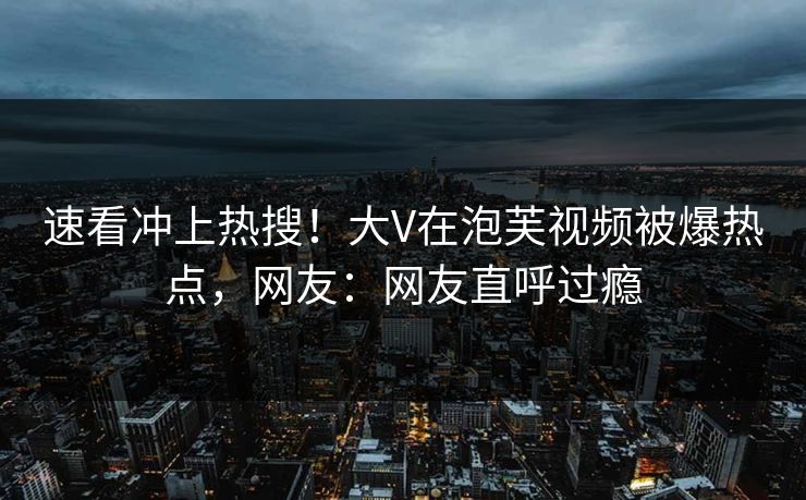 速看冲上热搜！大V在泡芙视频被爆热点，网友：网友直呼过瘾